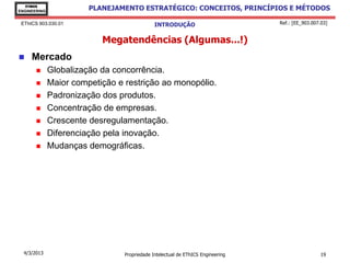 EThICS
ENGINEERING
                        PLANEJAMENTO ESTRATÉGICO: CONCEITOS, PRINCÍPIOS E MÉTODOS

 EThICS 903.030.01                            INTRODUÇÃO                         Ref.: [EE_903.007.03]


                           Megatendências (Algumas...!)
    Mercado
             Globalização da concorrência.
             Maior competição e restrição ao monopólio.
             Padronização dos produtos.
             Concentração de empresas.
             Crescente desregulamentação.
             Diferenciação pela inovação.
             Mudanças demográficas.




  4/3/2013                       Propriedade Intelectual de EThICS Engineering                     19
 