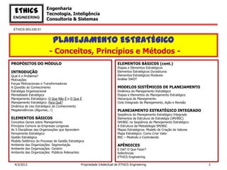 Engenharia
  EThICS                Tecnologia, Inteligência
 ENGINEERING            Consultoria & Sistemas

 EThICS 903.030.01


                            PLANEJAMENTO ESTRATÉGICO
                          - Conceitos, Princípios e Métodos -
PROPÓSITOS DO MÓDULO                                                    ELEMENTOS BÁSICOS (cont.)
                                                                        Etapas e Elementos Estratégicos
INTRODUÇÃO                                                              Elementos Estratégicos Duradouros
Qual é o Problema?                                                      Elementos Estratégicos Mutáveis
Motivações                                                              Análise SWOT
Forças Motivacionais e Transformadoras
A Questão do Conhecimento                                               MODELOS SISTÊMICOS DE PLANEJAMENTO
Estratégia Organizacional                                               Dinâmica do Planejamento Estratégico
Mentalidade Estratégica                                                 Etapas e Elementos do Planejamento Estratégico
Planejamento Estratégico: O Que Não É e O Que É                         Hierarquia de Planejamento
Planejamento Estratégico: Para Quê?                                     Ciclo Integrado de Planejamento, Ação e Revisão
Dinâmica do Uso Estratégico do Conhecimento
Megatendências (Algumas...!)                                            PLANEJAMENTO ESTRATÉGICO INTEGRADO
                                                                        Seqüência do Planejamento Estratégico Integrado
ELEMENTOS BÁSICOS                                                       Elementos da Estrutura de Estratégia (SM/BSC)
Conceitos Gerais sobre Planejamento                                     SM/BSC na Seqüência do Planejamento Estratégico
Princípios Comuns às Empresas Longevas                                  A Estrutura da Metodologia SM/BSC
As 5 Disciplinas das Organizações que Aprendem                          Mapas Estratégicos: Modelo de Criação de Valores
Pensamento Estratégico                                                  Mapa Estratégico: Como Criar Valor
Gestão Estratégica                                                      BSC – Medindo e Controlando
Modelo Sistêmico do Processo de Gestão Estratégica
Ambiente das Organizações: Segmentação                                  APÊNDICES
Ambiente das Organizações: Cenário                                      E Daí? O Que Fazer?
Ambiente das Organizações: Públicos Relevantes                          Referências
                                                                        EThICS Engineering

  4/3/2013                                     Propriedade Intelectual de EThICS Engineering                               2
 