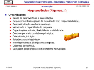 EThICS
ENGINEERING
                       PLANEJAMENTO ESTRATÉGICO: CONCEITOS, PRINCÍPIOS E MÉTODOS

 EThICS 903.030.01                           INTRODUÇÃO                         Ref.: [EE_903.007.03]


                          Megatendências (Algumas...!)
    Organizações
             Busca da sobrevivência e da evolução.
             Empowerment (delegação de autoridade com responsabilidade).
             Descontinuidade, melhoria contínua.
             Velocidade e capacidade de resposta.
             Organizações virtuais, flexibilidade, mutabilidade.
             Controle por meio da visão e princípios.
             Criatividade, intuição.
             Tolerância à ambigüidade.
             Interdependência, alianças estratégicas.
             Dissenso construtivo.
             Vantagem colaborativa e em constante reinvenção.




  4/3/2013                      Propriedade Intelectual de EThICS Engineering                   20
 