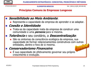 EThICS
ENGINEERING
                       PLANEJAMENTO ESTRATÉGICO: CONCEITOS, PRINCÍPIOS E MÉTODOS

 EThICS 903.030.01                    ELEMENTOS BÁSICOS                        Ref.: [GEUS_01][EE_903.004.00]


                     Princípios Comuns às Empresas Longevas


     Sensibilidade ao Meio Ambiente:
             Representa a capacidade da empresa de aprender e se adaptar.
     Coesão e Identidade:
             Trata-se da capacidade inata da empresa de construir uma
              comunidade e uma persona para si mesma.
     Tolerância e seu corolário, a Descentralização:
             São os sintomas da consciência ecológica da empresa, sua
              capacidade de formar relacionamentos construtivos com outras
              entidades, dentro e fora de si mesma.
     Conservadorismo Financeiro:
             É sua capacidade de efetivamente governar seu próprio
              crescimento e evolução.



  4/3/2013                     Propriedade Intelectual de EThICS Engineering                             23
 
