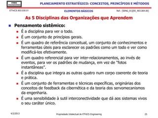 EThICS
ENGINEERING
                        PLANEJAMENTO ESTRATÉGICO: CONCEITOS, PRINCÍPIOS E MÉTODOS

 EThICS 903.030.01                      ELEMENTOS BÁSICOS                        Ref.: [SENG_01][EE_903.004.00]


                As 5 Disciplinas das Organizações que Aprendem
    Pensamento sistêmico:
             É a disciplina para ver o todo.
             É um conjunto de princípios gerais.
             É um quadro de referência conceitual, um conjunto de conhecimentos e
              ferramentas úteis para esclarecer os padrões como um todo e ver como
              modificá-los efetivamente.
             É um quadro referencial para ver inter-relacionamentos, ao invés de
              eventos, para ver os padrões de mudança, em vez de "fotos
              instantâneas”.
             É a disciplina que integra as outras quatro num corpo coerente de teoria
              e prática.
             É um conjunto de ferramentas e técnicas específicas, originárias dos
              conceitos de feedback da cibernética e da teoria dos servomecanismos
              da engenharia.
             É uma sensibilidade à sutil interconectividade que dá aos sistemas vivos
              o seu caráter único.

  4/3/2013                       Propriedade Intelectual de EThICS Engineering                             25
 