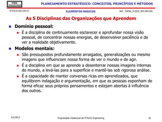 EThICS
ENGINEERING
                        PLANEJAMENTO ESTRATÉGICO: CONCEITOS, PRINCÍPIOS E MÉTODOS

 EThICS 903.030.01                      ELEMENTOS BÁSICOS                        Ref.: [SENG_01][EE_903.004.00]


                As 5 Disciplinas das Organizações que Aprendem
    Domínio pessoal:
             É a disciplina de continuamente esclarecer e aprofundar nossa visão
              pessoal, de concentrar nossas energias, de desenvolver paciência e de
              ver a realidade objetivamente.
    Modelos mentais:
             São pressupostos profundamente arraigados, generalizações ou mesmo
              imagens que influenciam nossa forma de ver o mundo e de agir.
             É a disciplina em que se aprende a desenterrar nossas imagens internas
              do mundo, a levá-las para a superfície e mantê-las sob rigorosa análise.
             É a capacidade de manter conversas ricas em aprendizados, que
              equilibrem indagação e argumentação, em que as pessoas exponham de
              forma eficaz seus próprios pensamentos e estejam abertas à influência
              dos outros.




  4/3/2013                       Propriedade Intelectual de EThICS Engineering                             26
 