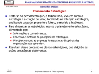 EThICS
ENGINEERING
                        PLANEJAMENTO ESTRATÉGICO: CONCEITOS, PRINCÍPIOS E MÉTODOS

 EThICS 903.030.01                      ELEMENTOS BÁSICOS

                               Pensamento Estratégico
    Trata-se do pensamento que, o tempo todo, leva em conta a
     estratégia e a criação de valor, focalizado na intenção estratégica,
     analisando passado, presente e futuro, e movido a hipóteses.
    Para dinamizar as estratégias, usa-se o planejamento estratégico,
     alimentado por:
             Informações e conhecimentos.
             Conceitos e métodos de planejamento estratégico.
             Princípios comuns às empresas longevas e as disciplinas das
              organizações que aprendem.
    Resultam desse processo os planos estratégicos, que dirigirão as
     ações estratégicas decorrentes.




  4/3/2013                       Propriedade Intelectual de EThICS Engineering   28
 