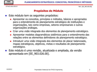 EThICS
ENGINEERING
                        PLANEJAMENTO ESTRATÉGICO: CONCEITOS, PRINCÍPIOS E MÉTODOS

 EThICS 903.030.01                                                               Ref.: [EE_903.026.00]


                                Propósitos do Módulo
    Este módulo tem os seguintes propósitos:
             Apresentar os conceitos, princípios e métodos, básicos e apropriados
              para o entendimento do planejamento estratégico de instituições e
              organizações, tais como empresas, setores empresariais e outras
              organizações análogas.
             Criar uma visão integrada dos elementos de planejamento estratégico.
             Apresentar modelos diagramáticos sistêmicos para o entendimento das
              relações entre os elementos definidores do planejamento estratégico.
             Introduzir uma visão integrada dos elementos de placar balanceado,
              mapas estratégicos, objetivos, metas e resultados de planejamento
              estratégico.
    Este módulo é uma revisão, atualizada e ampliada, da versão
     apresentada em [EE_903.026.00].




  4/3/2013                       Propriedade Intelectual de EThICS Engineering                   3
 