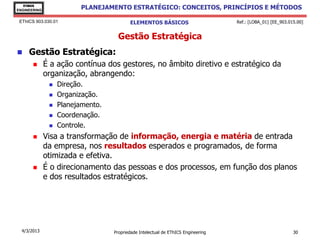 EThICS
ENGINEERING
                          PLANEJAMENTO ESTRATÉGICO: CONCEITOS, PRINCÍPIOS E MÉTODOS

 EThICS 903.030.01                        ELEMENTOS BÁSICOS                        Ref.: [LOBA_01] [EE_903.015.00]


                                     Gestão Estratégica
    Gestão Estratégica:
             É a ação contínua dos gestores, no âmbito diretivo e estratégico da
              organização, abrangendo:
                  Direção.
                  Organização.
                  Planejamento.
                  Coordenação.
                  Controle.
             Visa a transformação de informação, energia e matéria de entrada
              da empresa, nos resultados esperados e programados, de forma
              otimizada e efetiva.
             É o direcionamento das pessoas e dos processos, em função dos planos
              e dos resultados estratégicos.




  4/3/2013                         Propriedade Intelectual de EThICS Engineering                             30
 