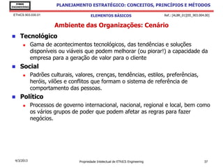 EThICS
ENGINEERING
                         PLANEJAMENTO ESTRATÉGICO: CONCEITOS, PRINCÍPIOS E MÉTODOS

 EThICS 903.030.01                       ELEMENTOS BÁSICOS                        Ref.: [ALBR_01][EE_903.004.00]


                        Ambiente das Organizações: Cenário
    Tecnológico
             Gama de acontecimentos tecnológicos, das tendências e soluções
              disponíveis ou viáveis que podem melhorar (ou piorar!) a capacidade da
              empresa para a geração de valor para o cliente
    Social
             Padrões culturais, valores, crenças, tendências, estilos, preferências,
              heróis, vilões e conflitos que formam o sistema de referência de
              comportamento das pessoas.
    Político
             Processos de governo internacional, nacional, regional e local, bem como
              os vários grupos de poder que podem afetar as regras para fazer
              negócios.




  4/3/2013                        Propriedade Intelectual de EThICS Engineering                             37
 