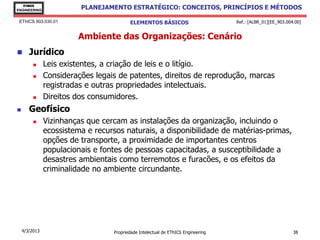 EThICS
ENGINEERING
                         PLANEJAMENTO ESTRATÉGICO: CONCEITOS, PRINCÍPIOS E MÉTODOS

 EThICS 903.030.01                       ELEMENTOS BÁSICOS                        Ref.: [ALBR_01][EE_903.004.00]


                        Ambiente das Organizações: Cenário
      Jurídico
              Leis existentes, a criação de leis e o litígio.
              Considerações legais de patentes, direitos de reprodução, marcas
               registradas e outras propriedades intelectuais.
              Direitos dos consumidores.
      Geofísico
              Vizinhanças que cercam as instalações da organização, incluindo o
               ecossistema e recursos naturais, a disponibilidade de matérias-primas,
               opções de transporte, a proximidade de importantes centros
               populacionais e fontes de pessoas capacitadas, a susceptibilidade a
               desastres ambientais como terremotos e furacões, e os efeitos da
               criminalidade no ambiente circundante.




    4/3/2013                      Propriedade Intelectual de EThICS Engineering                             38
 