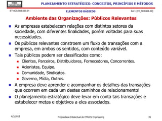 EThICS
ENGINEERING
                        PLANEJAMENTO ESTRATÉGICO: CONCEITOS, PRINCÍPIOS E MÉTODOS

 EThICS 903.030.01                       ELEMENTOS BÁSICOS                        Ref.: [EE_903.004.00]


                Ambiente das Organizações: Públicos Relevantes
    As empresas estabelecem relações com distintos setores da
     sociedade, com diferentes finalidades, porém voltadas para suas
     necessidades.
    Os públicos relevantes constroem um fluxo de transações com a
     empresa, em ambos os sentidos, com conteúdo variável.
    Tais públicos podem ser classificados como:
             Clientes, Parceiros, Distribuidores, Fornecedores, Concorrentes.
             Acionistas, Equipe.
             Comunidade, Sindicatos.
             Governo, Mídia, Outros.
    A empresa deve aprender e acompanhar os detalhes das transações
     que ocorrem em cada um destes caminhos de relacionamento!
    O planejamento estratégico deve levar em conta tais transações e
     estabelecer metas e objetivos a eles associados.


  4/3/2013                        Propriedade Intelectual de EThICS Engineering                   39
 