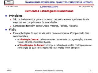 EThICS
ENGINEERING
                          PLANEJAMENTO ESTRATÉGICO: CONCEITOS, PRINCÍPIOS E MÉTODOS

 EThICS 903.030.01                        ELEMENTOS BÁSICOS                        Ref.: [EE_903.004.00]


                         Elementos Estratégicos Duradouros
    Princípios
             São os balizamentos para o processo decisório e o comportamento da
              empresa no cumprimento de sua Missão.
             Conhecidos também como Credo, Valores, Política, Filosofia.
    Visão
             É a explicitação do que se visualiza para a empresa. Compreende dois
              componentes:
                  A Ideologia Central: define o caráter permanente da organização, em seus
                   valores básicos e finalidade básica.
                  A Visualização do Futuro: abrange a definição de metas em longo prazo e
                   a descrição de qual será a realidade se as metas forem atingidas.




  4/3/2013                         Propriedade Intelectual de EThICS Engineering                   43
 