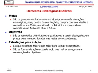 EThICS
ENGINEERING
                         PLANEJAMENTO ESTRATÉGICO: CONCEITOS, PRINCÍPIOS E MÉTODOS

 EThICS 903.030.01                       ELEMENTOS BÁSICOS                        Ref.: [EE_903.004.00]


                           Elementos Estratégicos Mutáveis
      Metas
              São os grandes resultados a serem alcançados através das ações
               estratégicas, para, dentro do seu Negócio, cumprir com sua Missão e
               concretizar sua Visão, respeitando os Princípios e mantendo-se
               competitiva no Ambiente atual e futuro.
      Objetivos
              São os resultados quantitativos e qualitativos a serem alcançados, em
               prazos determinados, focados nas metas correspondentes.
      Estratégias para a Ação
              É o que se decide fazer e não fazer para atingir os Objetivos.
              São as formas de ação e coordenação que melhor asseguram a
               consecução dos objetivos.




    4/3/2013                      Propriedade Intelectual de EThICS Engineering                    44
 