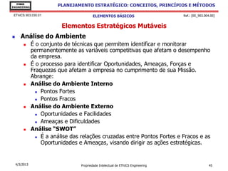 EThICS
ENGINEERING
                         PLANEJAMENTO ESTRATÉGICO: CONCEITOS, PRINCÍPIOS E MÉTODOS

 EThICS 903.030.01                       ELEMENTOS BÁSICOS                        Ref.: [EE_903.004.00]


                           Elementos Estratégicos Mutáveis
      Análise do Ambiente
              É o conjunto de técnicas que permitem identificar e monitorar
               permanentemente as variáveis competitivas que afetam o desempenho
               da empresa.
              É o processo para identificar Oportunidades, Ameaças, Forças e
               Fraquezas que afetam a empresa no cumprimento de sua Missão.
               Abrange:
              Análise do Ambiente Interno
                  Pontos Fortes

                  Pontos Fracos

              Análise do Ambiente Externo
                  Oportunidades e Facilidades

                  Ameaças e Dificuldades

              Análise “SWOT”
                  É a análise das relações cruzadas entre Pontos Fortes e Fracos e as

                   Oportunidades e Ameaças, visando dirigir as ações estratégicas.


    4/3/2013                      Propriedade Intelectual de EThICS Engineering                    45
 