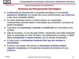 EThICS
ENGINEERING
                      PLANEJAMENTO ESTRATÉGICO: CONCEITOS, PRINCÍPIOS E MÉTODOS

 EThICS 903.030.01         MODELOS SISTÊMICOS DE PLANEJAMENTO

                     Dinâmica do Planejamento Estratégico
    A elaboração do planejamento e da gestão estratégicos é uma tarefa
     diuturna e dinâmica, em função dos novos conhecimentos, das tendências
     e dos novos resultados obtidos.
    Os meios ambientes interno e externo devem ser monitorados
     continuamente, gerando dados e informações que alimentam o processo da
     gestão estratégica.
    Tudo deve ser examinado, revisado e modificado em consonância com
     os fatos.
    Hoje já se passou, e é um dia após Ontem, requerendo uma Visão atualizada
     para ser desenhada na “tela” do futuro. Ao caminharmos no tempo, a “tela”
     deve acompanhar a nossa marcha, com as devidas atualizações.
    A curto prazo, os elementos mutáveis têm que ser revistos e
     atualizados.
    A prazos mais longos, até mesmo os elementos duráveis podem
     requerer mudanças, em função das evoluções da empresa e do seu
     ambiente.


  4/3/2013                    Propriedade Intelectual de EThICS Engineering   48
 