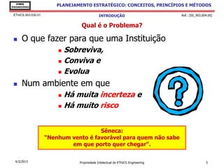 EThICS
ENGINEERING
                         PLANEJAMENTO ESTRATÉGICO: CONCEITOS, PRINCÍPIOS E MÉTODOS

 EThICS 903.030.01                            INTRODUÇÃO                         Ref.: [EE_903.004.00]


                                  Qual é o Problema?

     O que fazer para que uma Instituição
                          Sobreviva,
                          Conviva e

                          Evolua

     Num ambiente em que
                          Há muita incerteza e
                          Há muito risco




                                       Sêneca:
                     “Nenhum vento é favorável para quem não sabe
                             em que porto quer chegar”.

  4/3/2013                       Propriedade Intelectual de EThICS Engineering                   5
 