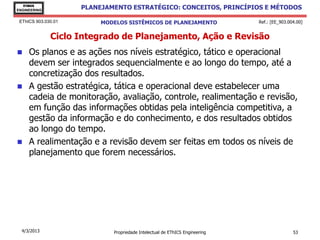 EThICS
ENGINEERING
                     PLANEJAMENTO ESTRATÉGICO: CONCEITOS, PRINCÍPIOS E MÉTODOS

 EThICS 903.030.01        MODELOS SISTÊMICOS DE PLANEJAMENTO                 Ref.: [EE_903.004.00]


              Ciclo Integrado de Planejamento, Ação e Revisão
    Os planos e as ações nos níveis estratégico, tático e operacional
     devem ser integrados sequencialmente e ao longo do tempo, até a
     concretização dos resultados.
    A gestão estratégica, tática e operacional deve estabelecer uma
     cadeia de monitoração, avaliação, controle, realimentação e revisão,
     em função das informações obtidas pela inteligência competitiva, a
     gestão da informação e do conhecimento, e dos resultados obtidos
     ao longo do tempo.
    A realimentação e a revisão devem ser feitas em todos os níveis de
     planejamento que forem necessários.




  4/3/2013                   Propriedade Intelectual de EThICS Engineering                   53
 