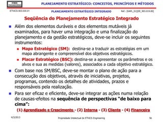 EThICS
ENGINEERING
                        PLANEJAMENTO ESTRATÉGICO: CONCEITOS, PRINCÍPIOS E MÉTODOS

 EThICS 903.030.01            PLANEJAMENTO ESTRATÉGICO INTEGRADO                  Ref.: [KAPL_01][EE_903.019.00]


               Seqüência do Planejamento Estratégico Integrado
    Além dos elementos duráveis e dos elementos mutáveis já
     examinados, para haver uma integração e uma finalização do
     planejamento e da gestão estratégicos, deve-se incluir os seguintes
     instrumentos:
             Mapa Estratégico (SM): destina-se a traduzir as estratégias em um
              mapa abrangente e compreensível dos objetivos estratégicos.
             Placar Estratégico (BSC): destina-se a apresentar os parâmetros e os
              alvos e sua as medidas (valores), associados a cada objetivo estratégico.
    Com base nos SM/BSC, deve-se montar o plano de ação para a
     consecução dos objetivos, através de iniciativas, projetos,
     programas, contendo os detalhes de atividades, prazos e
     responsáveis pela realização.
    Para ser eficaz e eficiente, deve-se integrar as ações numa relação
     de causas-efeitos na sequência de perspectivas “de baixo para
     cima”:
       (1) Aprendizado e Crescimento - (2) Interna - (3) Cliente - (4) Financeira
  4/3/2013                        Propriedade Intelectual de EThICS Engineering                            56
 