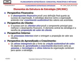EThICS
ENGINEERING
                        PLANEJAMENTO ESTRATÉGICO: CONCEITOS, PRINCÍPIOS E MÉTODOS

 EThICS 903.030.01           PLANEJAMENTO ESTRATÉGICO INTEGRADO                  Ref.: [KAPL_01][EE_903.019.00]


                Elementos da Estrutura de Estratégia (SM/BSC)
    Perspectiva Financeira:
             O desempenho financeiro provê uma definição final quanto ao
              sucesso da organização. A estratégia descreve como a organização
              pretende criar crescimento sustentável dos valores aos acionistas.
    Perspectiva do Cliente:
             O sucesso com os clientes-alvo provê o componente principal para
              melhorar o desempenho financeiro. O elemento central da estratégia é a
              escolha da proposição de valor do cliente.
    Perspectiva Interna:
             Os processos internos criam e entregam a proposição de valor aos
              clientes.
    Perspectiva de Aprendizado e Crescimento:
             Os ativos intangíveis são a fonte da criação sustentável de valor.
              Os objetivos de aprendizado e crescimento descrevem como as
              pessoas, a tecnologia e o clima interno da organização combinam
              para apoiar a estratégia.


  4/3/2013                       Propriedade Intelectual de EThICS Engineering                            58
 
