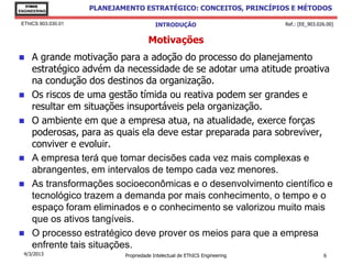 EThICS
ENGINEERING
                     PLANEJAMENTO ESTRATÉGICO: CONCEITOS, PRINCÍPIOS E MÉTODOS

 EThICS 903.030.01                        INTRODUÇÃO                         Ref.: [EE_903.026.00]


                                       Motivações
    A grande motivação para a adoção do processo do planejamento
     estratégico advém da necessidade de se adotar uma atitude proativa
     na condução dos destinos da organização.
    Os riscos de uma gestão tímida ou reativa podem ser grandes e
     resultar em situações insuportáveis pela organização.
    O ambiente em que a empresa atua, na atualidade, exerce forças
     poderosas, para as quais ela deve estar preparada para sobreviver,
     conviver e evoluir.
    A empresa terá que tomar decisões cada vez mais complexas e
     abrangentes, em intervalos de tempo cada vez menores.
    As transformações socioeconômicas e o desenvolvimento científico e
     tecnológico trazem a demanda por mais conhecimento, o tempo e o
     espaço foram eliminados e o conhecimento se valorizou muito mais
     que os ativos tangíveis.
    O processo estratégico deve prover os meios para que a empresa
     enfrente tais situações.
  4/3/2013                   Propriedade Intelectual de EThICS Engineering                   6
 