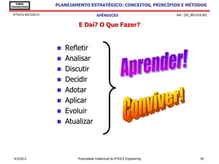 EThICS
ENGINEERING
                     PLANEJAMENTO ESTRATÉGICO: CONCEITOS, PRINCÍPIOS E MÉTODOS

 EThICS 903.030.01                        APÊNDICES                          Ref.: [EE_903.019.00]


                             E Daí? O Que Fazer?


                      Refletir
                      Analisar
                      Discutir
                      Decidir
                      Adotar
                      Aplicar
                      Evoluir
                      Atualizar




 4/3/2013                    Propriedade Intelectual de EThICS Engineering                   65
 