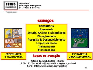 Engenharia
 EThICS             Tecnologia, Inteligência
ENGINEERING         Consultoria & Sistemas

EThICS 903.030.01




                                        SERVIÇOS
                                      Consultoria
                                      Assessoria
                             Estudo, Análise e Diagnóstico
                                    Planejamento
                             Pesquisa & Desenvolvimento
                                   Implementação
                                     Treinamento
                                     Mentoreação
 ENGENHARIA                                                          ESTRATÉGIA
& TECNOLOGIA                       ÁREAS DE ATUAÇÃO                ORGANIZACIONAL
                                Antonio Sallum Librelato – Diretor
                    (12) 3941 8277 – a.sallum@uol.com.br – skype: a_sallum1
                             Perfil: http://www.linkedin.com/in/sallum
                                                                              69
 