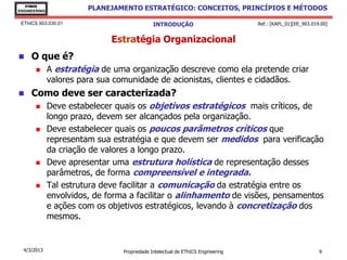 EThICS
ENGINEERING
                        PLANEJAMENTO ESTRATÉGICO: CONCEITOS, PRINCÍPIOS E MÉTODOS

 EThICS 903.030.01                            INTRODUÇÃO                         Ref.: [KAPL_01][EE_903.019.00]


                              Estratégia Organizacional
    O que é?
             A estratégia de uma organização descreve como ela pretende criar
              valores para sua comunidade de acionistas, clientes e cidadãos.
    Como deve ser caracterizada?
             Deve estabelecer quais os objetivos estratégicos mais críticos, de
              longo prazo, devem ser alcançados pela organização.
             Deve estabelecer quais os poucos parâmetros críticos que
              representam sua estratégia e que devem ser medidos para verificação
              da criação de valores a longo prazo.
             Deve apresentar uma estrutura holística de representação desses
              parâmetros, de forma compreensível e integrada.
             Tal estrutura deve facilitar a comunicação da estratégia entre os
              envolvidos, de forma a facilitar o alinhamento de visões, pensamentos
              e ações com os objetivos estratégicos, levando à concretização dos
              mesmos.


  4/3/2013                       Propriedade Intelectual de EThICS Engineering                             9
 