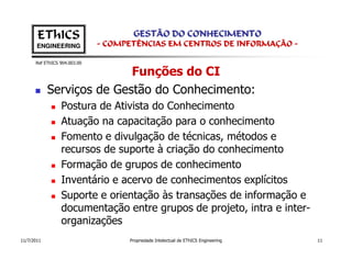 EThICS                        GESTÃO DO CONHECIMENTO
       ENGINEERING            - COMPETÊNCIAS EM CENTROS DE INFORMAÇÃO -

      Ref EThICS 904.003.00

                           Funções do CI
            Serviços de Gestão do Conhecimento:
                 Postura de Ativista do Conhecimento
                 Atuação na capacitação para o conhecimento
                 Fomento e divulgação de técnicas, métodos e
                 recursos de suporte à criação do conhecimento
                 Formação de grupos de conhecimento
                 Inventário e acervo de conhecimentos explícitos
                 Suporte e orientação às transações de informação e
                 documentação entre grupos de projeto, intra e inter-
                 organizações
11/7/2011                           Propriedade Intelectual de EThICS Engineering   11
 