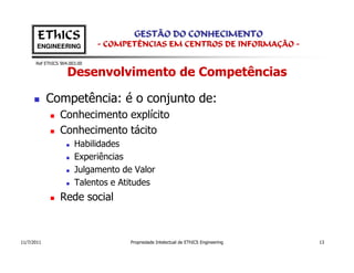 EThICS                        GESTÃO DO CONHECIMENTO
       ENGINEERING            - COMPETÊNCIAS EM CENTROS DE INFORMAÇÃO -

      Ref EThICS 904.003.00

                    Desenvolvimento de Competências

            Competência: é o conjunto de:
                 Conhecimento explícito
                 Conhecimento tácito
                       Habilidades
                       Experiências
                       Julgamento de Valor
                       Talentos e Atitudes
                 Rede social



11/7/2011                           Propriedade Intelectual de EThICS Engineering   13
 