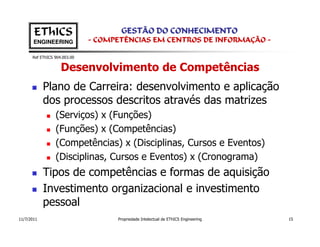 EThICS                        GESTÃO DO CONHECIMENTO
       ENGINEERING            - COMPETÊNCIAS EM CENTROS DE INFORMAÇÃO -

      Ref EThICS 904.003.00


                    Desenvolvimento de Competências
            Plano de Carreira: desenvolvimento e aplicação
            dos processos descritos através das matrizes
                 (Serviços) x (Funções)
                 (Funções) x (Competências)
                 (Competências) x (Disciplinas, Cursos e Eventos)
                 (Disciplinas, Cursos e Eventos) x (Cronograma)
            Tipos de competências e formas de aquisição
            Investimento organizacional e investimento
            pessoal
11/7/2011                           Propriedade Intelectual de EThICS Engineering   15
 