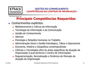 EThICS                        GESTÃO DO CONHECIMENTO
       ENGINEERING            - COMPETÊNCIAS EM CENTROS DE INFORMAÇÃO -

      Ref EThICS 904.003.00

                  Principais Competências Requeridas
            Conhecimentos explícitos:
                Biblioteconomia e Ciência da Informação
                Tecnologia da Informação e da Comunicação
                Gestão do Conhecimento
                Idiomas
                Psicologia e Relações Humanas no Trabalho
                Administração Geral e Gestão Estratégica, Tática e Operacional
                Economia, História e Geopolítica contemporâneas
                Ciências e Tecnologias afins às áreas específicas de atuação da
                Organização à qual pertence o Centro de Informações
                Regulamentação, Normalização e Dinâmica do Mercado de
                atuação da Organização
11/7/2011                           Propriedade Intelectual de EThICS Engineering   16
 