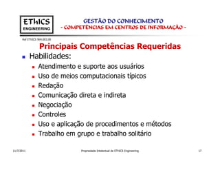 EThICS                        GESTÃO DO CONHECIMENTO
       ENGINEERING            - COMPETÊNCIAS EM CENTROS DE INFORMAÇÃO -

      Ref EThICS 904.003.00


              Principais Competências Requeridas
            Habilidades:
                 Atendimento e suporte aos usuários
                 Uso de meios computacionais típicos
                 Redação
                 Comunicação direta e indireta
                 Negociação
                 Controles
                 Uso e aplicação de procedimentos e métodos
                 Trabalho em grupo e trabalho solitário

11/7/2011                           Propriedade Intelectual de EThICS Engineering   17
 