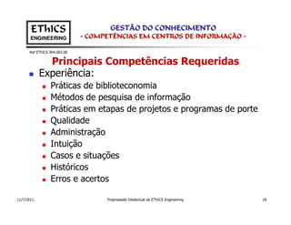 EThICS                        GESTÃO DO CONHECIMENTO
       ENGINEERING            - COMPETÊNCIAS EM CENTROS DE INFORMAÇÃO -

      Ref EThICS 904.003.00


              Principais Competências Requeridas
            Experiência:
                 Práticas de biblioteconomia
                 Métodos de pesquisa de informação
                 Práticas em etapas de projetos e programas de porte
                 Qualidade
                 Administração
                 Intuição
                 Casos e situações
                 Históricos
                 Erros e acertos

11/7/2011                           Propriedade Intelectual de EThICS Engineering   18
 