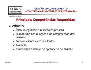 EThICS                        GESTÃO DO CONHECIMENTO
       ENGINEERING            - COMPETÊNCIAS EM CENTROS DE INFORMAÇÃO -

      Ref EThICS 904.003.00


                  Principais Competências Requeridas
            Atitudes
                 Ética, integridade e respeito às pessoas
                 Humanismo nas relações e na compreensão das
                 pessoas
                 Foco no cliente e em resultados
                 Pro-ação
                 Curiosidade e desejo de aprender e de ensinar



11/7/2011                           Propriedade Intelectual de EThICS Engineering   20
 