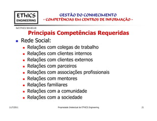 EThICS                        GESTÃO DO CONHECIMENTO
       ENGINEERING            - COMPETÊNCIAS EM CENTROS DE INFORMAÇÃO -

      Ref EThICS 904.003.00


              Principais Competências Requeridas
            Rede Social:
                 Relações      com colegas de trabalho
                 Relações      com clientes internos
                 Relações      com clientes externos
                 Relações      com parceiros
                 Relações      com associações profissionais
                 Relações      com mentores
                 Relações      familiares
                 Relações      com a comunidade
                 Relações      com a sociedade
11/7/2011                           Propriedade Intelectual de EThICS Engineering   21
 