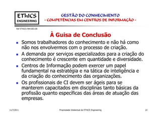 EThICS                        GESTÃO DO CONHECIMENTO
       ENGINEERING            - COMPETÊNCIAS EM CENTROS DE INFORMAÇÃO -

      Ref EThICS 904.003.00


                                À Guisa de Conclusão
            Somos trabalhadores do conhecimento e não há como
            não nos envolvermos com o processo de criação.
            A demanda por serviços especializados para a criação do
            conhecimento é crescente em quantidade e diversidade.
            Centros de Informação podem exercer um papel
            fundamental na estratégia e na tática de inteligência e
            da criação do conhecimento das organizações.
            Os profissionais de CI devem ser ágeis para se
            manterem capacitados em disciplinas tanto básicas da
            profissão quanto específicas das áreas de atuação das
            empresas.

11/7/2011                           Propriedade Intelectual de EThICS Engineering   22
 