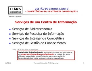 EThICS                                          GESTÃO DO CONHECIMENTO
       ENGINEERING                  - COMPETÊNCIAS EM CENTROS DE INFORMAÇÃO -

      Ref EThICS 904.003.00




                Serviços de um Centro de Informação

            Serviços                de      Biblioteconomia
            Serviços                de      Pesquisa de Informação
            Serviços                de      Inteligência Competitiva
            Serviços                de      Gestão do Conhecimento
            Sveiby, K. E. : “A nova riqueza das organizações”

                      Trabalhador do Conhecimento: seu trabalho consiste, em grande parte,
                      em converter informação em conhecimento, na maioria das vezes
                      utilizando suas próprias competências, às vezes com o auxílio de
                      fornecedores de informação ou de conhecimento especializado.

11/7/2011                                            Propriedade Intelectual de EThICS Engineering   7
 