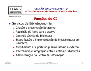 EThICS                        GESTÃO DO CONHECIMENTO
       ENGINEERING            - COMPETÊNCIAS EM CENTROS DE INFORMAÇÃO -

      Ref EThICS 904.003.00

                           Funções do CI
            Serviços de Biblioteconomia:
                 Criação e preservação do acervo
                 Aquisição de itens para o acervo
                 Controle técnico de Biblioteca
                 Especificação e implementação de infraestrutura de
                 Biblioteca
                 Atendimento e suporte ao público interno e externo
                 Intercâmbio e integração entre Centros e Bibliotecas
                 Administração do Centro de Informação

11/7/2011                           Propriedade Intelectual de EThICS Engineering   8
 