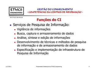 EThICS                        GESTÃO DO CONHECIMENTO
       ENGINEERING            - COMPETÊNCIAS EM CENTROS DE INFORMAÇÃO -

      Ref EThICS 904.003.00

                           Funções do CI
            Serviços de Pesquisa de Informação:
                 Vigilância de informações
                 Busca, captura e armazenamento de dados
                 Análise, síntese e edição de informações
                 Desenvolvimento de técnicas e métodos de pesquisa
                 de informação e de armazenamento de dados
                 Especificação e implementação de infraestrutura de
                 Pesquisa de Informação



11/7/2011                           Propriedade Intelectual de EThICS Engineering   9
 