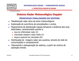EThICS 907.002.01
METEOROLOGIA RADAR – FUNDAMENTOS GERAISEThICS
ENGINEERING
Sistema Radar Meteorológico Doppler
1. PRINCÍPIOS GERAIS DE RADAR
PRINCIPAIS FINALIDADES DO SISTEMA
Teledetecção radar ativa de alvos meteorológicos
Exploração de ocorrência de precipitações e ventos
Mapeamento da distribuição espaço-temporal e dinâmica dos ecos
detectados, caracterizados quanto a:
18/5/2013 Propriedade Intelectual de EThICS Engineering 12
taxa de refletividade radar (Z)
velocidade (doppler) radial média (V)
largura espectral de velocidade (W)
Distribuição de imagens radar aos usuários, através de rede de
comunicações e computacional
Telecontrole e teleoperação do sistema, a partir de centros de
operação remota
 