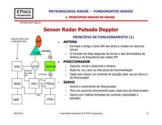 EThICS 907.002.01
METEOROLOGIA RADAR – FUNDAMENTOS GERAISEThICS
ENGINEERING
Sensor Radar Pulsado Doppler
1. PRINCÍPIOS GERAIS DE RADAR
PRINCÍPIO DE FUNCIONAMENTO (1)
ANTENA
Formata e dirige o feixe EM aos alvos e recebe os retornos
(ecos)
O formato do feixe depende da forma e das dimensãoes da
Antena e da frequência das ondas EM
POSICIONADOR
POS
ANT
controles
RADAR DOPPLER
A MAGNETRON
18/5/2013 Propriedade Intelectual de EThICS Engineering 15
POSICIONADOR
Suporta, move e posiciona a Antena
Pode ter um, dois ou três eixos de movimentação
Cada eixo requer um controle de posição para uso do Servo e
do Processador
SERVO
Aciona o movimento do Posicionador
Tem um canal de acionamento para cada eixo do Posicionador
Opera com malhas fechadas de controle (velocidade e
posição)
OSC
MOD REC
DUP
PROC
VISU
SERVO
MAT
controles
amostra
do pulso
RF
LOG
I
Q
 