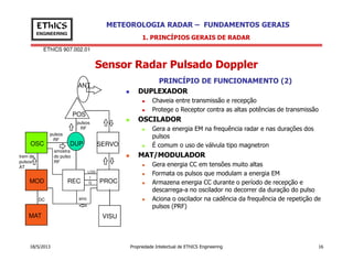 EThICS 907.002.01
METEOROLOGIA RADAR – FUNDAMENTOS GERAISEThICS
ENGINEERING
Sensor Radar Pulsado Doppler
1. PRINCÍPIOS GERAIS DE RADAR
PRINCÍPIO DE FUNCIONAMENTO (2)
DUPLEXADOR
Chaveia entre transmissão e recepção
Protege o Receptor contra as altas potências de transmissão
OSCILADOR
Gera a energia EM na frequência radar e nas durações dos
pulsos
POS
ANT
pulsos
pulsos
RF
18/5/2013 Propriedade Intelectual de EThICS Engineering 16
pulsos
É comum o uso de válvula tipo magnetron
MAT/MODULADOR
Gera energia CC em tensões muito altas
Formata os pulsos que modulam a energia EM
Armazena energia CC durante o período de recepção e
descarrega-a no oscilador no decorrer da duração do pulso
Aciona o oscilador na cadência da frequência de repetição de
pulsos (PRF)
OSC
MOD REC
DUP
PROC
VISU
SERVO
MAT
pulsos
RF
trem de
pulsos
AT
DC sinc
amostra
do pulso
RF
LOG
I
Q
 