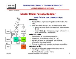 EThICS 907.002.01
METEOROLOGIA RADAR – FUNDAMENTOS GERAISEThICS
ENGINEERING
Sensor Radar Pulsado Doppler
1. PRINCÍPIOS GERAIS DE RADAR
PRINCÍPIO DE FUNCIONAMENTO (3)
RECEPTOR
Recebe, filtra e amplifica a energia EM de retorno dos alvos
(ecos)
Detecta os sinais de ecos e gera os sinais de vídeo radar
Vídeo LOG: detecção da intensidade dos sinais recebidos
(ecos)
POS
ANT
RF
18/5/2013 Propriedade Intelectual de EThICS Engineering 17
(ecos)
Vídeos LIN (I, Q): detecção da variação da fase entre os
sinais transmitidos e os recebidos:
PROCESSADOR
Gera os sinais de sincronismo para o radar
Digitaliza os sinais de vídeo radar (I, Q, LOG)
Processa os sinais, de forma digital, para extrair as
informações desejadas (dados)
Processa os dados radar para uso na geração dos produtos
VISUALIZAÇÃO
Processa os dados radar para extrair produtos para a
visualização pelos operadores
Permite a interface operador-sistema
OSC
MOD REC
DUP
PROC
VISU
SERVO
MAT
RF
sinc dados
amostra
do pulso
RF
LOG
I
Q
 