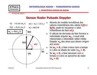 EThICS 907.002.01
METEOROLOGIA RADAR – FUNDAMENTOS GERAISEThICS
ENGINEERING
Sensor Radar Pulsado Doppler
1. PRINCÍPIOS GERAIS DE RADAR
Através da medida simultânea dos
valores instantâneos dos vídeos Ii(t) e
Qi(t), pode-se recuperar o valor
instantâneo da fase φ(φ(φ(φ(ti)
O cálculo da derivada da fase fornece a
velocidade angular wd , à qual está
relacionada a velocidade radial média
Q(t)
I(t) = A.cos (wd.t)
Q(t) = A.sin (wd.t)
φ(t) = wd.t = 2π fd.t
wd = dφ(t)/dt
wd = 4πvdr/λ
18/5/2013 Propriedade Intelectual de EThICS Engineering 19
d
relacionada a velocidade radial média
Doppler vdr dos alvos que deram origem
aos sinais
Se wd > 0, a fase cresce com o tempo
e o alvo se afasta do radar (vdr > 0)
Se wd < 0, a fase decresce com o
tempo e o alvo se aproxima do radar
(vdr < 0)
I(t)
Ii(t)
Qi(t)
φ(φ(φ(φ(ti)
 