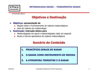 EThICS 907.002.01
METEOROLOGIA RADAR – FUNDAMENTOS GERAISEThICS
ENGINEERING
Objetivos e Destinação
Objetivos: apresentação de
Noções sobre o funcionamento de radares meteorológicos
Usos de radares em meteorologia
Destinação: instrução básica para
Meteorologistas em geral e meteorologistas radar em especial
Atuais e futuros operadores de radares meteorológicos
18/5/2013 Propriedade Intelectual de EThICS Engineering 2
Sumário do Conteúdo
1. PRINCÍPIOS GERAIS DE RADAR
2. O RADAR COMO INSTRUMENTO DE MEDIDA
3. A ATMOSFERA TERRESTRE E O RADAR
 