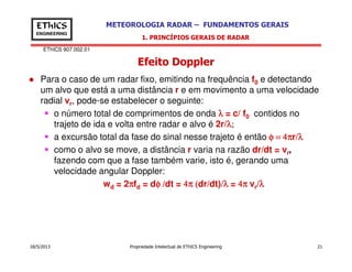 EThICS 907.002.01
METEOROLOGIA RADAR – FUNDAMENTOS GERAISEThICS
ENGINEERING
Efeito Doppler
1. PRINCÍPIOS GERAIS DE RADAR
Para o caso de um radar fixo, emitindo na frequência f0 e detectando
um alvo que está a uma distância r e em movimento a uma velocidade
radial vr, pode-se estabelecer o seguinte:
o número total de comprimentos de onda λλλλ = c/ f0 contidos no
trajeto de ida e volta entre radar e alvo é 2r/λλλλ;
a excursão total da fase do sinal nesse trajeto é então φ = 4πφ = 4πφ = 4πφ = 4πr/λλλλ
18/5/2013 Propriedade Intelectual de EThICS Engineering 21
a excursão total da fase do sinal nesse trajeto é então φ = 4πφ = 4πφ = 4πφ = 4πr/λλλλ
como o alvo se move, a distância r varia na razão dr/dt = vr,
fazendo com que a fase também varie, isto é, gerando uma
velocidade angular Doppler:
wd = 2ππππfd = dφ /φ /φ /φ /dt = 4π (4π (4π (4π (dr/dt)/λλλλ = 4π4π4π4π vr/λλλλ
 