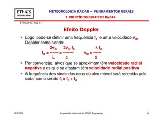 EThICS 907.002.01
METEOROLOGIA RADAR – FUNDAMENTOS GERAISEThICS
ENGINEERING
Efeito Doppler
1. PRINCÍPIOS GERAIS DE RADAR
Logo, pode-se definir uma frequência fd e uma velocidade vdr
Doppler como sendo:
2vdr 2vdr f0 λλλλ fd
fd = ------ = -------- vdr = ------
λλλλ c 2
Por convenção, alvos que se aproximam têm velocidade radial
18/5/2013 Propriedade Intelectual de EThICS Engineering 22
Por convenção, alvos que se aproximam têm velocidade radial
negativa e os que se afastam têm velocidade radial positiva
A frequência dos sinais dos ecos do alvo móvel será recebida pelo
radar como sendo fr = f0 + fd
 