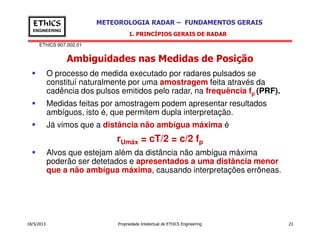 EThICS 907.002.01
METEOROLOGIA RADAR – FUNDAMENTOS GERAISEThICS
ENGINEERING
Ambiguidades nas Medidas de Posição
1. PRINCÍPIOS GERAIS DE RADAR
O processo de medida executado por radares pulsados se
constituí naturalmente por uma amostragem feita através da
cadência dos pulsos emitidos pelo radar, na frequência fp (PRF).
Medidas feitas por amostragem podem apresentar resultados
ambíguos, isto é, que permitem dupla interpretação.
Já vimos que a distância não ambígua máxima é
18/5/2013 Propriedade Intelectual de EThICS Engineering 23
Já vimos que a distância não ambígua máxima é
rUmáx = cT/2 = c/2 fp
Alvos que estejam além da distância não ambígua máxima
poderão ser detetados e apresentados a uma distância menor
que a não ambígua máxima, causando interpretações errôneas.
 