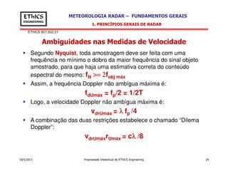 EThICS 907.002.01
METEOROLOGIA RADAR – FUNDAMENTOS GERAISEThICS
ENGINEERING
Ambiguidades nas Medidas de Velocidade
1. PRINCÍPIOS GERAIS DE RADAR
Segundo Nyquist, toda amostragem deve ser feita com uma
frequência no mínimo o dobro da maior frequência do sinal objeto
amostrado, para que haja uma estimativa correta do conteúdo
espectral do mesmo: fN >= 2>= 2>= 2>= 2fobj máx
Assim, a frequência Doppler não ambígua máxima é:
18/5/2013 Propriedade Intelectual de EThICS Engineering 24
fdUmáx = fp/2 = 1/2T
Logo, a velocidade Doppler não ambígua máxima é:
vdrUmáx = λλλλ fp /4
A combinação das duas restrições estabelece o chamado “Dilema
Doppler”:
vdrUmáxrUmáx = cλλλλ /8
 