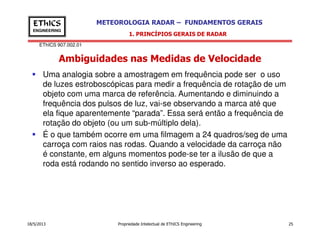 EThICS 907.002.01
METEOROLOGIA RADAR – FUNDAMENTOS GERAISEThICS
ENGINEERING
Ambiguidades nas Medidas de Velocidade
1. PRINCÍPIOS GERAIS DE RADAR
Uma analogia sobre a amostragem em frequência pode ser o uso
de luzes estroboscópicas para medir a frequência de rotação de um
objeto com uma marca de referência. Aumentando e diminuindo a
frequência dos pulsos de luz, vai-se observando a marca até que
ela fique aparentemente “parada”. Essa será então a frequência de
rotação do objeto (ou um sub-múltiplo dela).
18/5/2013 Propriedade Intelectual de EThICS Engineering 25
rotação do objeto (ou um sub-múltiplo dela).
É o que também ocorre em uma filmagem a 24 quadros/seg de uma
carroça com raios nas rodas. Quando a velocidade da carroça não
é constante, em alguns momentos pode-se ter a ilusão de que a
roda está rodando no sentido inverso ao esperado.
 