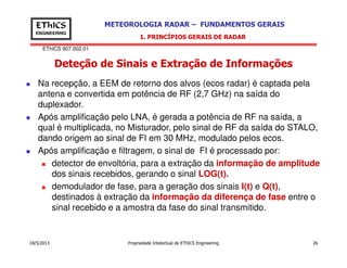 EThICS 907.002.01
METEOROLOGIA RADAR – FUNDAMENTOS GERAISEThICS
ENGINEERING
Deteção de Sinais e Extração de Informações
1. PRINCÍPIOS GERAIS DE RADAR
Na recepção, a EEM de retorno dos alvos (ecos radar) é captada pela
antena e convertida em potência de RF (2,7 GHz) na saída do
duplexador.
Após amplificação pelo LNA, é gerada a potência de RF na saída, a
qual é multiplicada, no Misturador, pelo sinal de RF da saída do STALO,
dando origem ao sinal de FI em 30 MHz, modulado pelos ecos.
18/5/2013 Propriedade Intelectual de EThICS Engineering 26
dando origem ao sinal de FI em 30 MHz, modulado pelos ecos.
Após amplificação e filtragem, o sinal de FI é processado por:
detector de envoltória, para a extração da informação de amplitude
dos sinais recebidos, gerando o sinal LOG(t).
demodulador de fase, para a geração dos sinais I(t) e Q(t),
destinados à extração da informação da diferença de fase entre o
sinal recebido e a amostra da fase do sinal transmitido.
 