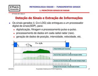EThICS 907.002.01
METEOROLOGIA RADAR – FUNDAMENTOS GERAISEThICS
ENGINEERING
Deteção de Sinais e Extração de Informações
1. PRINCÍPIOS GERAIS DE RADAR
Os sinais gerados (I, Q e LOG) são entregues a um processador
digital de sinais(SDP), para:
digitalização, filtragem e processamento pulso-a-pulso.
processamento de dados em cada radial radar (raio).
geração de dados de posição, intensidade, velocidade, etc.
18/5/2013 Propriedade Intelectual de EThICS Engineering 27
Relógio de Sincronização e Temporização do Radar
Amostras do Sinal Recebido, Após Conversão Analógico/Digital
Sinal de Vídeo Logarítmico na Saída do Receptor (ECOS)
Pulsos Emitidos pelo Transmissor
t
t
t
ττττ
T = 1/f0
Ta
t
 