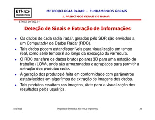 EThICS 907.002.01
METEOROLOGIA RADAR – FUNDAMENTOS GERAISEThICS
ENGINEERING
Deteção de Sinais e Extração de Informações
1. PRINCÍPIOS GERAIS DE RADAR
Os dados de cada radial radar, gerados pelo SDP, são enviados a
um Computador de Dados Radar (RDC).
Tais dados podem estar disponíveis para visualização em tempo
real, como série temporal ao longo da execução da varredura.
O RDC transfere os dados brutos polares 3D para uma estação de
18/5/2013 Propriedade Intelectual de EThICS Engineering 28
O RDC transfere os dados brutos polares 3D para uma estação de
trabalho (LOW), onde são armazenados e agrupados para permitir a
extração dos produtos radar.
A geração dos produtos é feita em conformidade com parâmetros
estabelecidos em algorítmos de extração de imagens dos dados.
Tais produtos resultam nas imagens, úteis para a visualização dos
resultados pelos usuários.
 